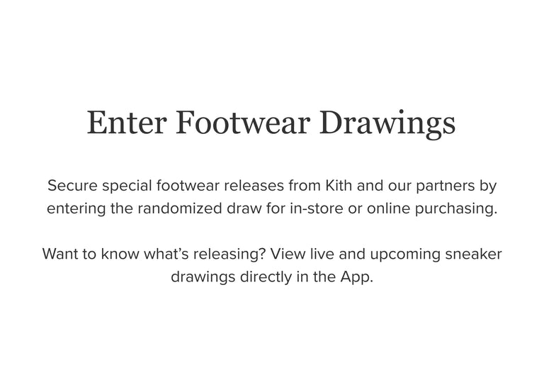 
        Enter footwear drawings. Secure special footwear releases from Kith and our partners by entering the randomized draw for in-store or online purchasing. Want to know what's releasing? View live and upcoming sneaker drawings directly in the App.
      
